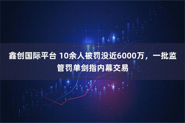 鑫创国际平台 10余人被罚没近6000万，一批监管罚单剑指内幕交易