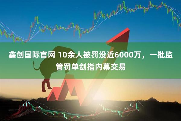 鑫创国际官网 10余人被罚没近6000万，一批监管罚单剑指内幕交易
