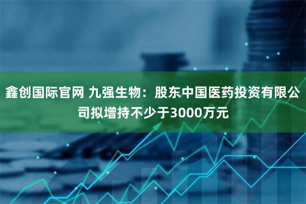 鑫创国际官网 九强生物：股东中国医药投资有限公司拟增持不少于3000万元