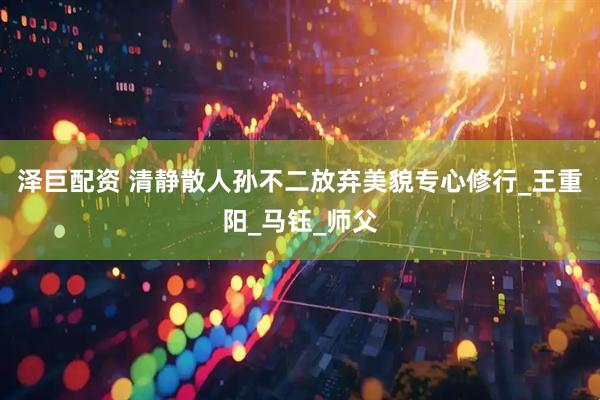 泽巨配资 清静散人孙不二放弃美貌专心修行_王重阳_马钰_师父