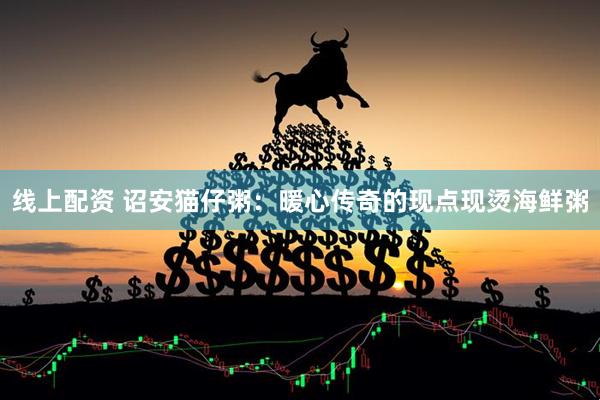 线上配资 诏安猫仔粥：暖心传奇的现点现烫海鲜粥