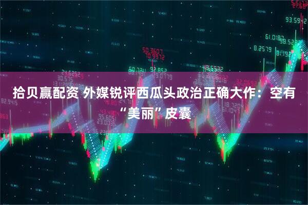 拾贝赢配资 外媒锐评西瓜头政治正确大作：空有“美丽”皮囊
