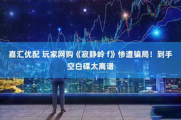 嘉汇优配 玩家网购《寂静岭 f》惨遭骗局！到手空白碟太离谱