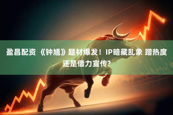 盈昌配资 《钟馗》题材爆发！IP暗藏乱象 蹭热度还是借力宣传?